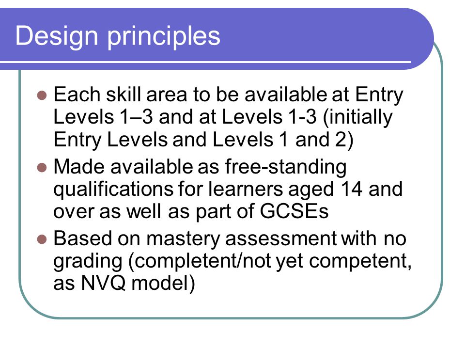 Design principles Each skill area to be available at Entry Levels 1–3 and at Levels 1-3 (initially Entry Levels and Levels 1 and 2) Made available as free-standing qualifications for learners aged 14 and over as well as part of GCSEs Based on mastery assessment with no grading (completent/not yet competent, as NVQ model)
