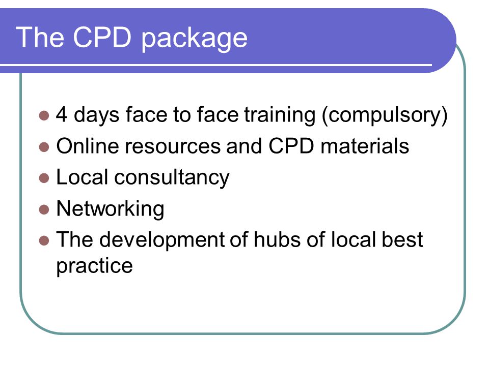 The CPD package 4 days face to face training (compulsory) Online resources and CPD materials Local consultancy Networking The development of hubs of local best practice