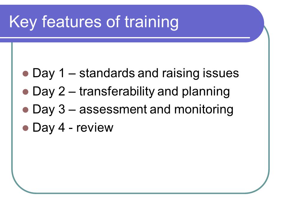 Key features of training Day 1 – standards and raising issues Day 2 – transferability and planning Day 3 – assessment and monitoring Day 4 - review