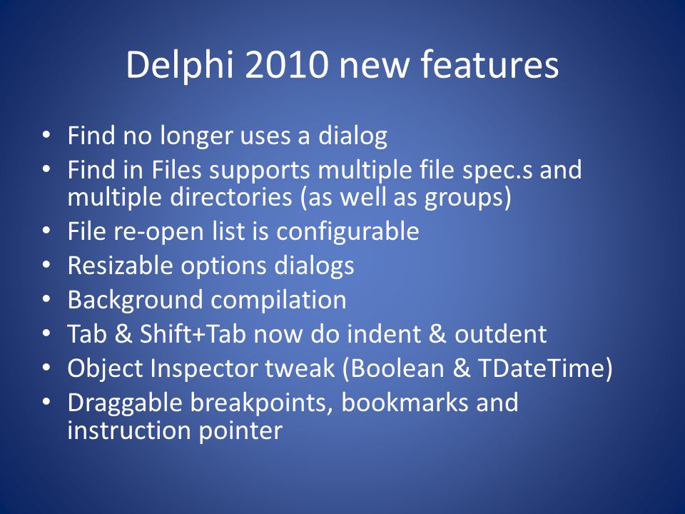 Delphi 2010 new features Find no longer uses a dialog Find in Files supports multiple file spec.s and multiple directories (as well as groups) File re-open list is configurable Resizable options dialogs Background compilation Tab & Shift+Tab now do indent & outdent Object Inspector tweak (Boolean & TDateTime) Draggable breakpoints, bookmarks and instruction pointer