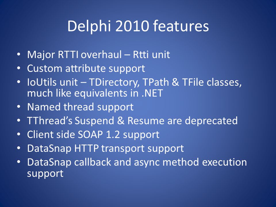 Delphi 2010 features Major RTTI overhaul – Rtti unit Custom attribute support IoUtils unit – TDirectory, TPath & TFile classes, much like equivalents in.NET Named thread support TThread’s Suspend & Resume are deprecated Client side SOAP 1.2 support DataSnap HTTP transport support DataSnap callback and async method execution support