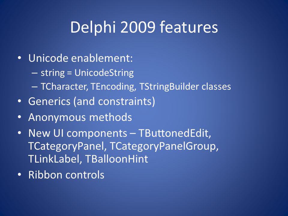 Delphi 2009 features Unicode enablement: – string = UnicodeString – TCharacter, TEncoding, TStringBuilder classes Generics (and constraints) Anonymous methods New UI components – TButtonedEdit, TCategoryPanel, TCategoryPanelGroup, TLinkLabel, TBalloonHint Ribbon controls