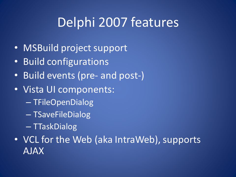 Delphi 2007 features MSBuild project support Build configurations Build events (pre- and post-) Vista UI components: – TFileOpenDialog – TSaveFileDialog – TTaskDialog VCL for the Web (aka IntraWeb), supports AJAX