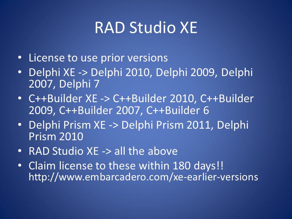 RAD Studio XE License to use prior versions Delphi XE -> Delphi 2010, Delphi 2009, Delphi 2007, Delphi 7 C++Builder XE -> C++Builder 2010, C++Builder 2009, C++Builder 2007, C++Builder 6 Delphi Prism XE -> Delphi Prism 2011, Delphi Prism 2010 RAD Studio XE -> all the above Claim license to these within 180 days!.
