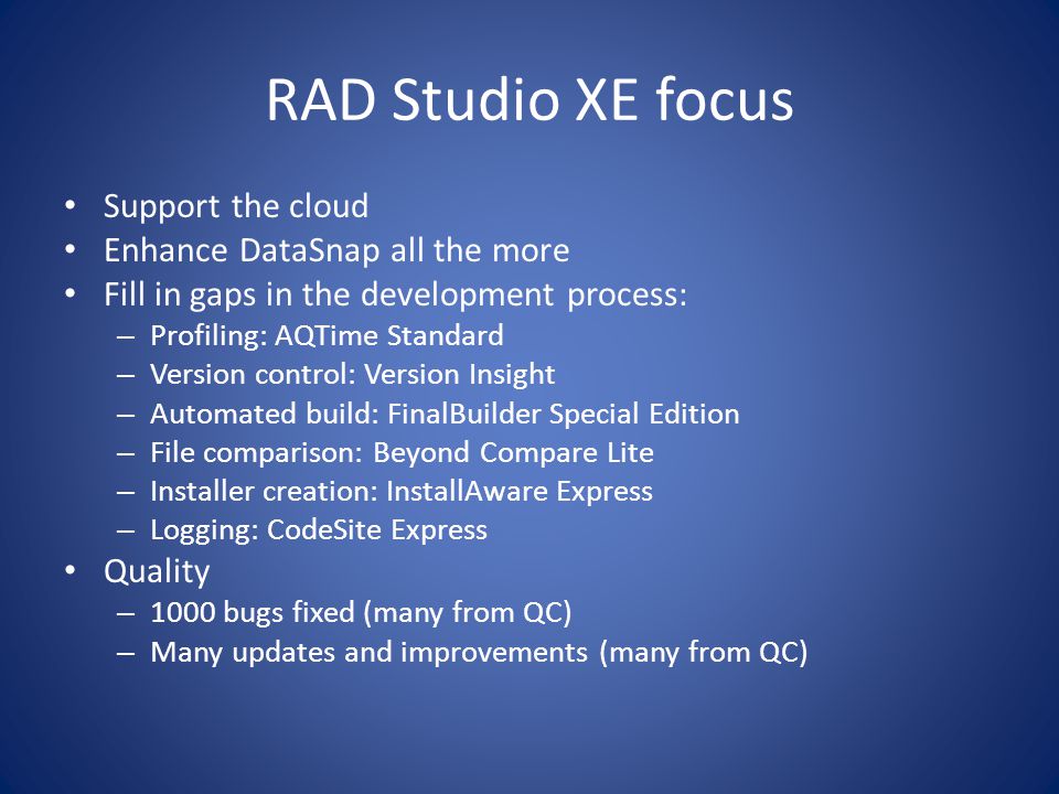 RAD Studio XE focus Support the cloud Enhance DataSnap all the more Fill in gaps in the development process: – Profiling: AQTime Standard – Version control: Version Insight – Automated build: FinalBuilder Special Edition – File comparison: Beyond Compare Lite – Installer creation: InstallAware Express – Logging: CodeSite Express Quality – 1000 bugs fixed (many from QC) – Many updates and improvements (many from QC)