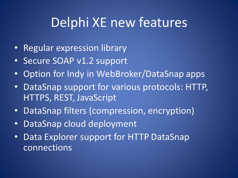 Delphi XE new features Regular expression library Secure SOAP v1.2 support Option for Indy in WebBroker/DataSnap apps DataSnap support for various protocols: HTTP, HTTPS, REST, JavaScript DataSnap filters (compression, encryption) DataSnap cloud deployment Data Explorer support for HTTP DataSnap connections