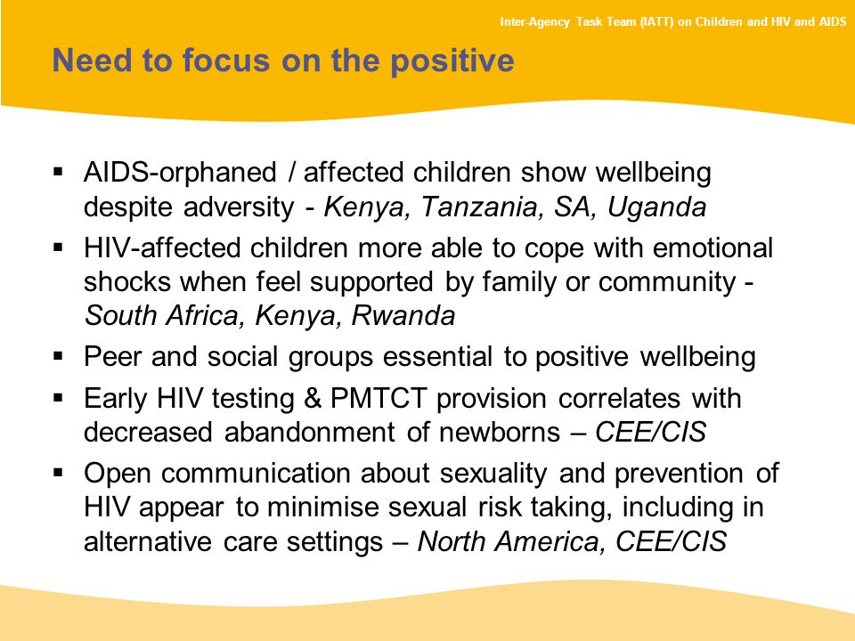 Inter-Agency Task Team (IATT) on Children and HIV and AIDS Need to focus on the positive  AIDS-orphaned / affected children show wellbeing despite adversity - Kenya, Tanzania, SA, Uganda  HIV-affected children more able to cope with emotional shocks when feel supported by family or community - South Africa, Kenya, Rwanda  Peer and social groups essential to positive wellbeing  Early HIV testing & PMTCT provision correlates with decreased abandonment of newborns – CEE/CIS  Open communication about sexuality and prevention of HIV appear to minimise sexual risk taking, including in alternative care settings – North America, CEE/CIS