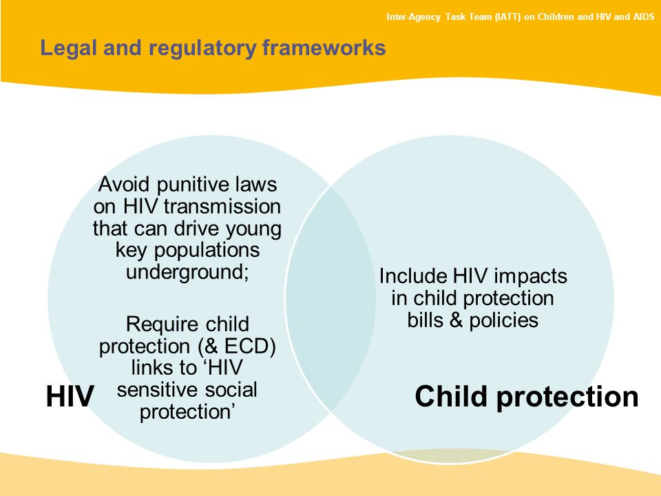 Inter-Agency Task Team (IATT) on Children and HIV and AIDS Legal and regulatory frameworks Avoid punitive laws on HIV transmission that can drive young key populations underground; Require child protection (& ECD) links to ‘HIV sensitive social protection’ Include HIV impacts in child protection bills & policies HIVChild protection