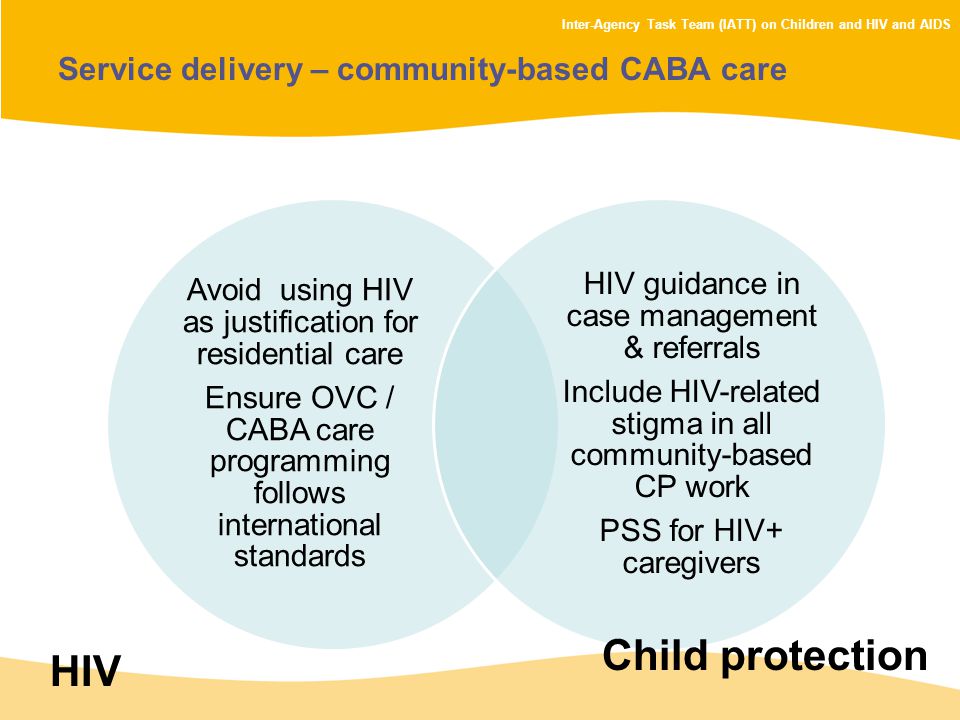 Inter-Agency Task Team (IATT) on Children and HIV and AIDS Service delivery – community-based CABA care Avoid using HIV as justification for residential care Ensure OVC / CABA care programming follows international standards HIV guidance in case management & referrals Include HIV-related stigma in all community-based CP work PSS for HIV+ caregivers HIV Child protection