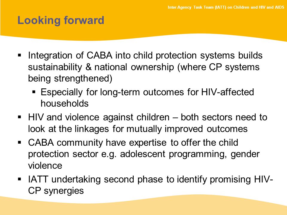 Inter-Agency Task Team (IATT) on Children and HIV and AIDS Looking forward  Integration of CABA into child protection systems builds sustainability & national ownership (where CP systems being strengthened)  Especially for long-term outcomes for HIV-affected households  HIV and violence against children – both sectors need to look at the linkages for mutually improved outcomes  CABA community have expertise to offer the child protection sector e.g.