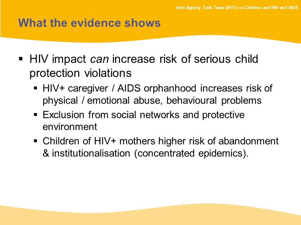 Inter-Agency Task Team (IATT) on Children and HIV and AIDS What the evidence shows  HIV impact can increase risk of serious child protection violations  HIV+ caregiver / AIDS orphanhood increases risk of physical / emotional abuse, behavioural problems  Exclusion from social networks and protective environment  Children of HIV+ mothers higher risk of abandonment & institutionalisation (concentrated epidemics).