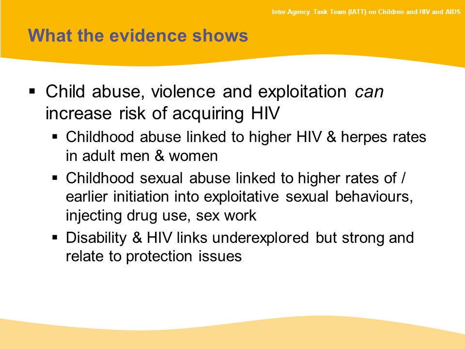 Inter-Agency Task Team (IATT) on Children and HIV and AIDS What the evidence shows  Child abuse, violence and exploitation can increase risk of acquiring HIV  Childhood abuse linked to higher HIV & herpes rates in adult men & women  Childhood sexual abuse linked to higher rates of / earlier initiation into exploitative sexual behaviours, injecting drug use, sex work  Disability & HIV links underexplored but strong and relate to protection issues