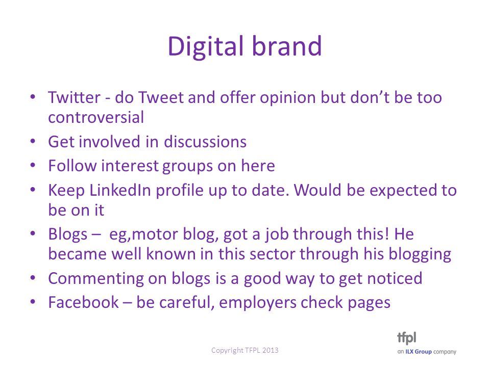 Digital brand Twitter - do Tweet and offer opinion but don’t be too controversial Get involved in discussions Follow interest groups on here Keep LinkedIn profile up to date.