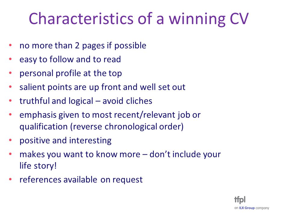Characteristics of a winning CV no more than 2 pages if possible easy to follow and to read personal profile at the top salient points are up front and well set out truthful and logical – avoid cliches emphasis given to most recent/relevant job or qualification (reverse chronological order) positive and interesting makes you want to know more – don’t include your life story.