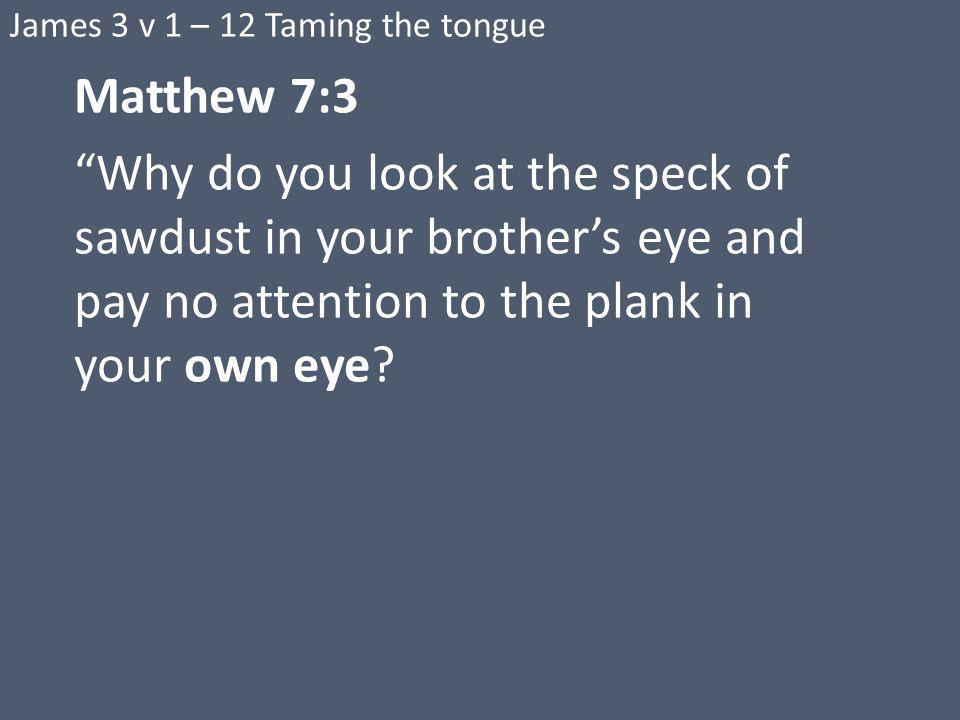 James 3 v 1 – 12 Taming the tongue Matthew 7:3 Why do you look at the speck of sawdust in your brother’s eye and pay no attention to the plank in your own eye