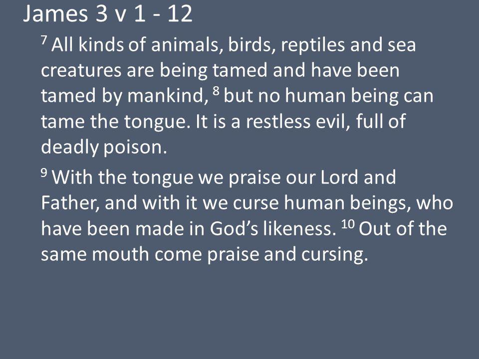 James 3 v All kinds of animals, birds, reptiles and sea creatures are being tamed and have been tamed by mankind, 8 but no human being can tame the tongue.