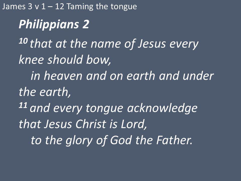 James 3 v 1 – 12 Taming the tongue Philippians 2 10 that at the name of Jesus every knee should bow, in heaven and on earth and under the earth, 11 and every tongue acknowledge that Jesus Christ is Lord, to the glory of God the Father.