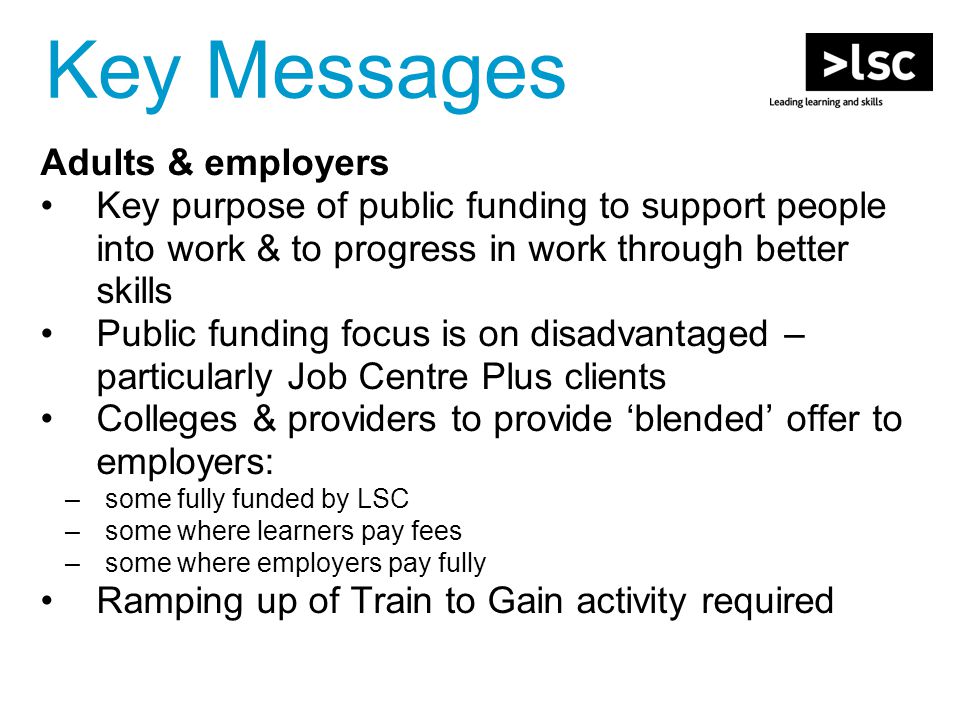Adults & employers Key purpose of public funding to support people into work & to progress in work through better skills Public funding focus is on disadvantaged – particularly Job Centre Plus clients Colleges & providers to provide ‘blended’ offer to employers: –some fully funded by LSC –some where learners pay fees –some where employers pay fully Ramping up of Train to Gain activity required Key Messages