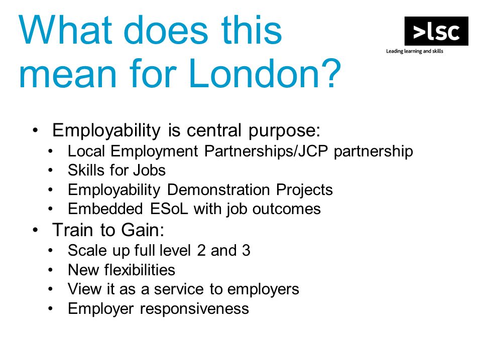 Employability is central purpose: Local Employment Partnerships/JCP partnership Skills for Jobs Employability Demonstration Projects Embedded ESoL with job outcomes Train to Gain: Scale up full level 2 and 3 New flexibilities View it as a service to employers Employer responsiveness What does this mean for London