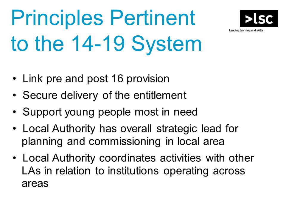 Link pre and post 16 provision Secure delivery of the entitlement Support young people most in need Local Authority has overall strategic lead for planning and commissioning in local area Local Authority coordinates activities with other LAs in relation to institutions operating across areas Principles Pertinent to the System