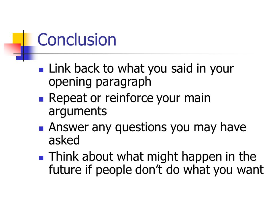 Conclusion Link back to what you said in your opening paragraph Repeat or reinforce your main arguments Answer any questions you may have asked Think about what might happen in the future if people don’t do what you want
