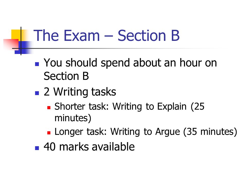 The Exam – Section B You should spend about an hour on Section B 2 Writing tasks Shorter task: Writing to Explain (25 minutes) Longer task: Writing to Argue (35 minutes) 40 marks available