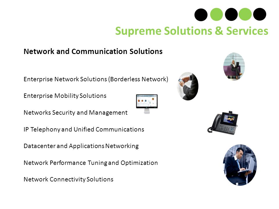 Network and Communication Solutions Enterprise Network Solutions (Borderless Network) Enterprise Mobility Solutions Networks Security and Management IP Telephony and Unified Communications Datacenter and Applications Networking Network Performance Tuning and Optimization Network Connectivity Solutions Supreme Solutions & Services