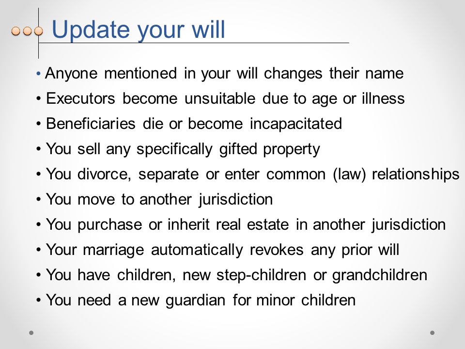 Update your will Anyone mentioned in your will changes their name Executors become unsuitable due to age or illness Beneficiaries die or become incapacitated You sell any specifically gifted property You divorce, separate or enter common (law) relationships You move to another jurisdiction You purchase or inherit real estate in another jurisdiction Your marriage automatically revokes any prior will You have children, new step-children or grandchildren You need a new guardian for minor children