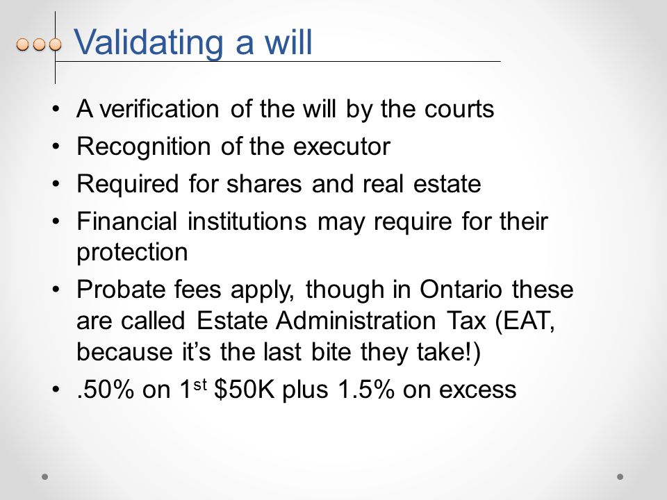 Validating a will A verification of the will by the courts Recognition of the executor Required for shares and real estate Financial institutions may require for their protection Probate fees apply, though in Ontario these are called Estate Administration Tax (EAT, because it’s the last bite they take!).50% on 1 st $50K plus 1.5% on excess