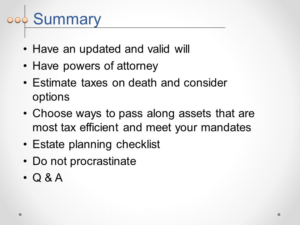 Summary Have an updated and valid will Have powers of attorney Estimate taxes on death and consider options Choose ways to pass along assets that are most tax efficient and meet your mandates Estate planning checklist Do not procrastinate Q & A