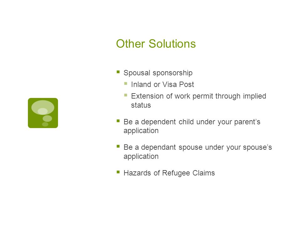 Other Solutions  Spousal sponsorship  Inland or Visa Post  Extension of work permit through implied status  Be a dependent child under your parent’s application  Be a dependant spouse under your spouse’s application  Hazards of Refugee Claims