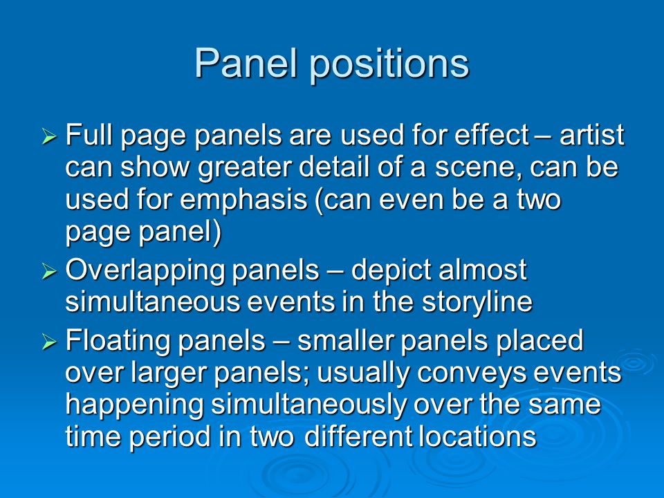 Panel positions  Full page panels are used for effect – artist can show greater detail of a scene, can be used for emphasis (can even be a two page panel)  Overlapping panels – depict almost simultaneous events in the storyline  Floating panels – smaller panels placed over larger panels; usually conveys events happening simultaneously over the same time period in two different locations