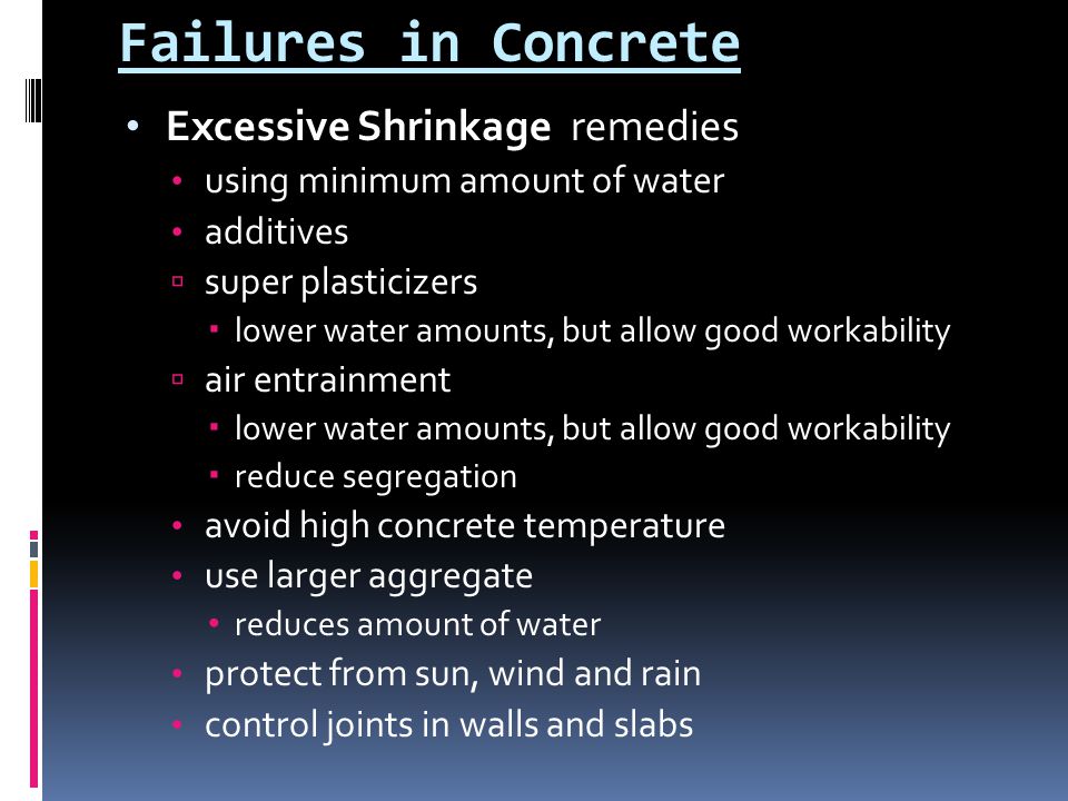 Failures in Concrete Excessive Shrinkage remedies using minimum amount of water additives  super plasticizers  lower water amounts, but allow good workability  air entrainment  lower water amounts, but allow good workability  reduce segregation avoid high concrete temperature use larger aggregate reduces amount of water protect from sun, wind and rain control joints in walls and slabs