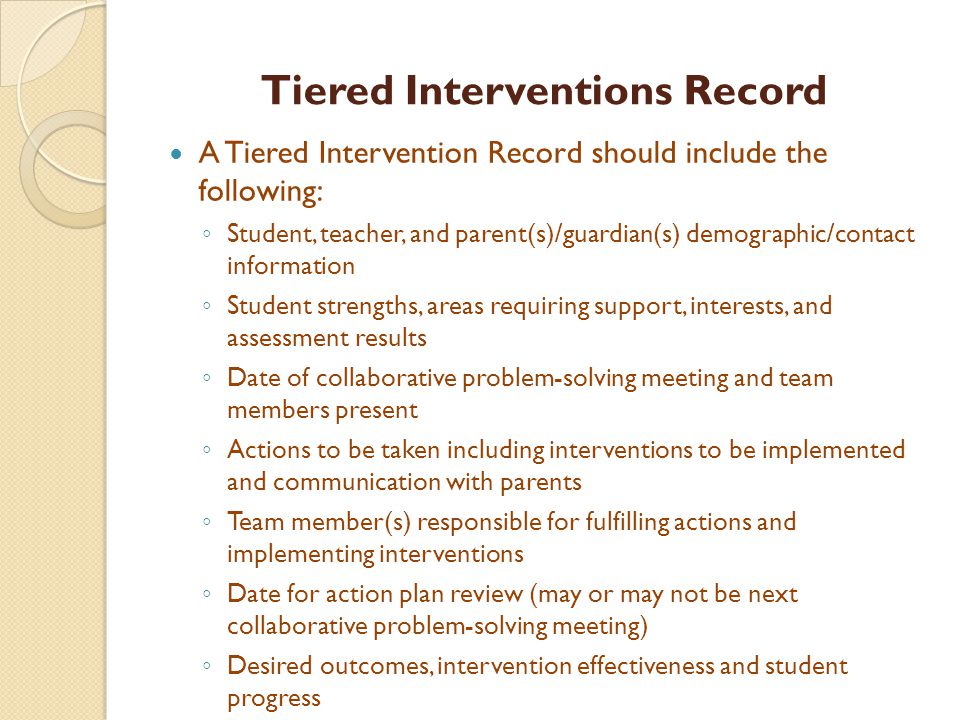 Tiered Interventions Record A Tiered Intervention Record should include the following: ◦ Student, teacher, and parent(s)/guardian(s) demographic/contact information ◦ Student strengths, areas requiring support, interests, and assessment results ◦ Date of collaborative problem-solving meeting and team members present ◦ Actions to be taken including interventions to be implemented and communication with parents ◦ Team member(s) responsible for fulfilling actions and implementing interventions ◦ Date for action plan review (may or may not be next collaborative problem-solving meeting) ◦ Desired outcomes, intervention effectiveness and student progress