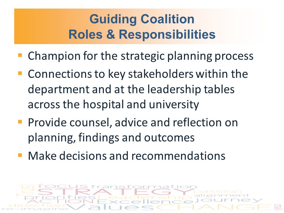 Guiding Coalition Roles & Responsibilities  Champion for the strategic planning process  Connections to key stakeholders within the department and at the leadership tables across the hospital and university  Provide counsel, advice and reflection on planning, findings and outcomes  Make decisions and recommendations