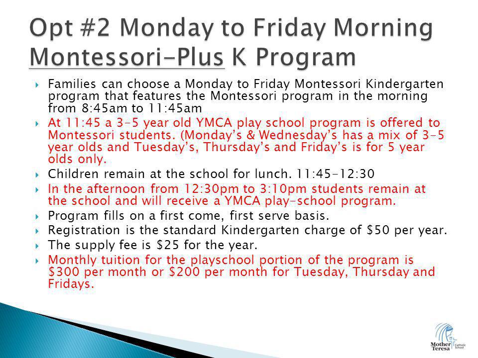  Families can choose a Monday to Friday Montessori Kindergarten program that features the Montessori program in the morning from 8:45am to 11:45am  At 11:45 a 3-5 year old YMCA play school program is offered to Montessori students.