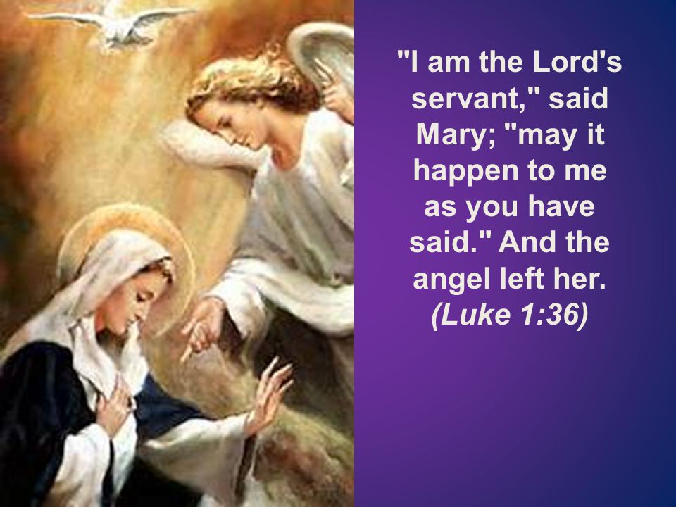 I am the Lord s servant, said Mary; may it happen to me as you have said. And the angel left her.