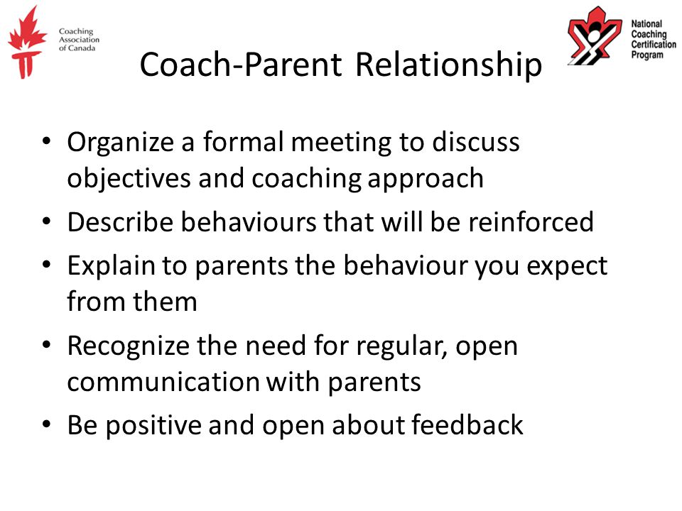 Coach-Parent Relationship Organize a formal meeting to discuss objectives and coaching approach Describe behaviours that will be reinforced Explain to parents the behaviour you expect from them Recognize the need for regular, open communication with parents Be positive and open about feedback
