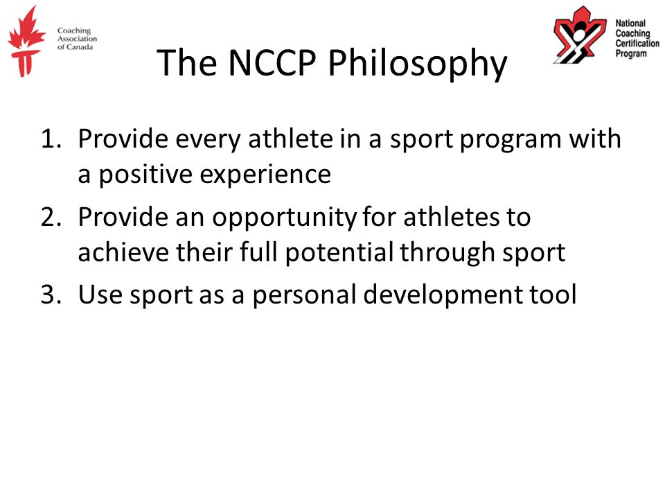 The NCCP Philosophy 1.Provide every athlete in a sport program with a positive experience 2.Provide an opportunity for athletes to achieve their full potential through sport 3.Use sport as a personal development tool