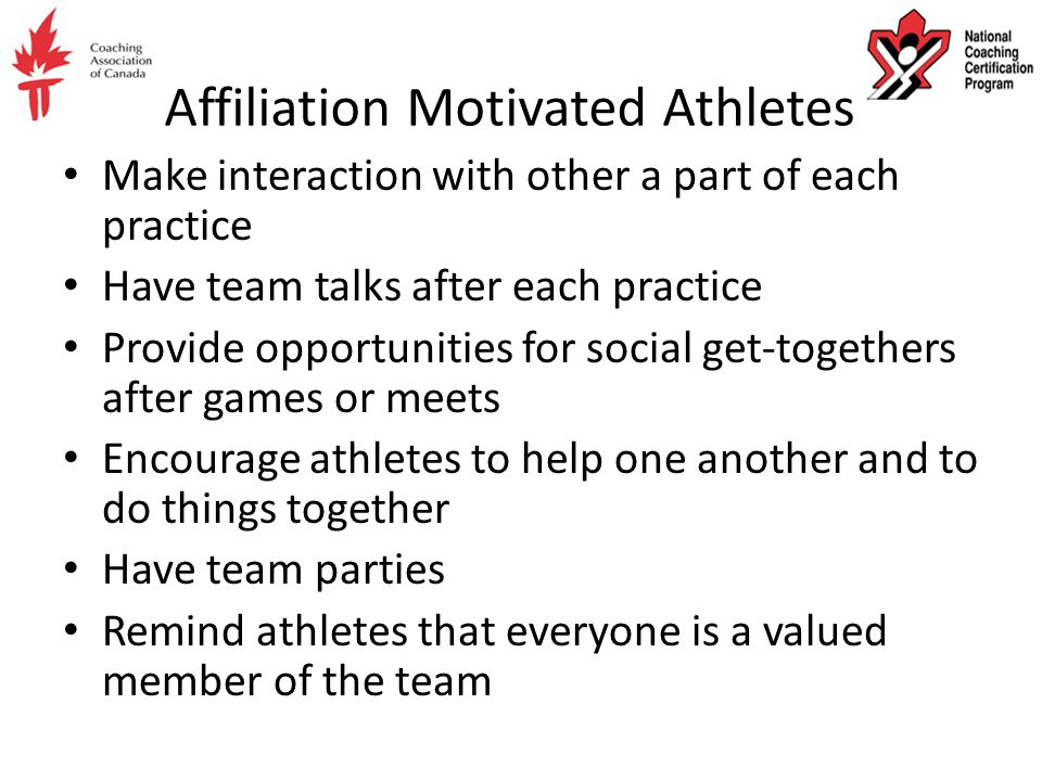 Affiliation Motivated Athletes Make interaction with other a part of each practice Have team talks after each practice Provide opportunities for social get-togethers after games or meets Encourage athletes to help one another and to do things together Have team parties Remind athletes that everyone is a valued member of the team