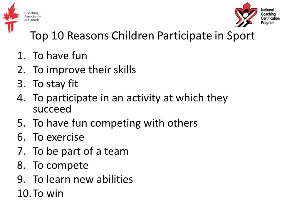 Top 10 Reasons Children Participate in Sport 1.To have fun 2.To improve their skills 3.To stay fit 4.To participate in an activity at which they succeed 5.To have fun competing with others 6.To exercise 7.To be part of a team 8.To compete 9.To learn new abilities 10.To win