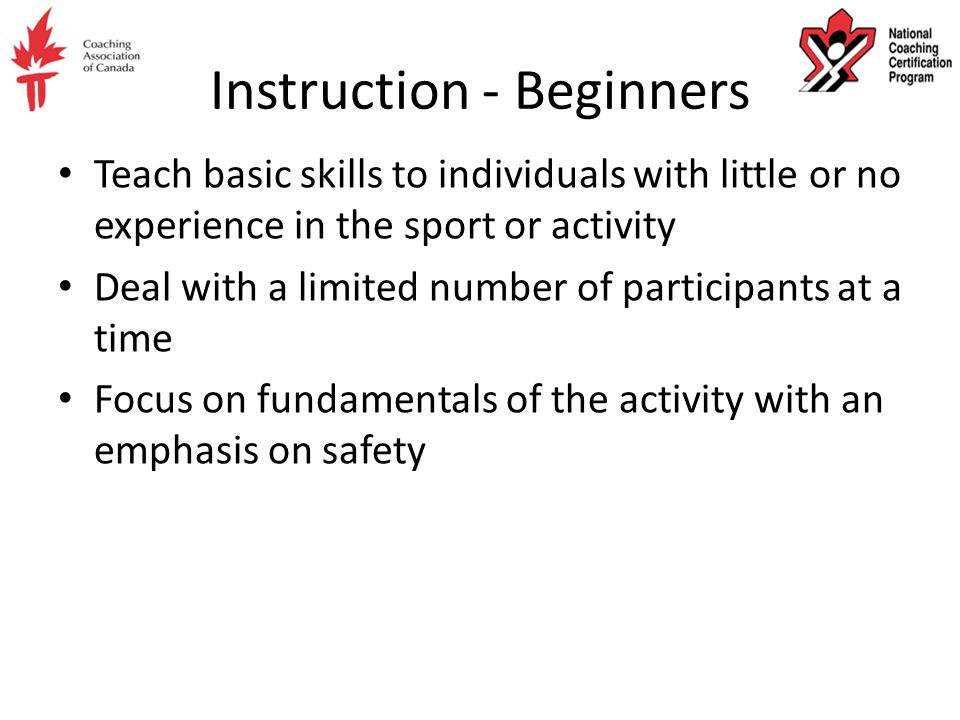 Instruction - Beginners Teach basic skills to individuals with little or no experience in the sport or activity Deal with a limited number of participants at a time Focus on fundamentals of the activity with an emphasis on safety