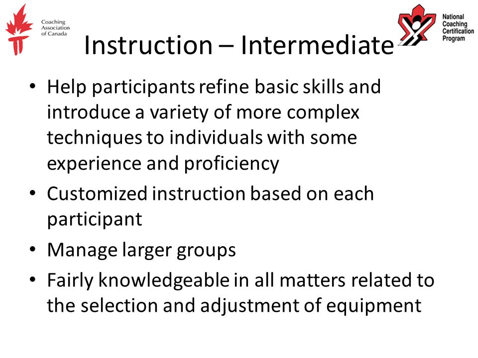 Instruction – Intermediate Help participants refine basic skills and introduce a variety of more complex techniques to individuals with some experience and proficiency Customized instruction based on each participant Manage larger groups Fairly knowledgeable in all matters related to the selection and adjustment of equipment