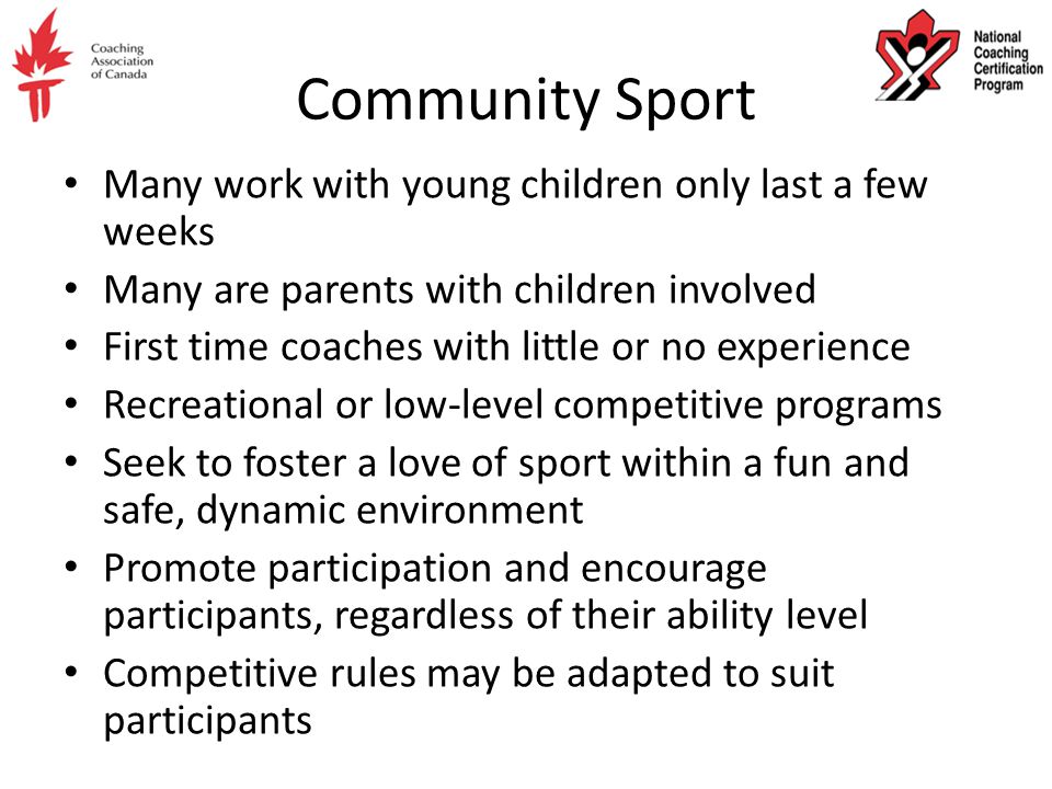 Community Sport Many work with young children only last a few weeks Many are parents with children involved First time coaches with little or no experience Recreational or low-level competitive programs Seek to foster a love of sport within a fun and safe, dynamic environment Promote participation and encourage participants, regardless of their ability level Competitive rules may be adapted to suit participants