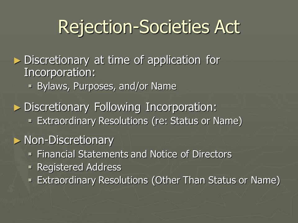 Rejection-Societies Act ► Discretionary at time of application for Incorporation:  Bylaws, Purposes, and/or Name ► Discretionary Following Incorporation:  Extraordinary Resolutions (re: Status or Name) ► Non-Discretionary  Financial Statements and Notice of Directors  Registered Address  Extraordinary Resolutions (Other Than Status or Name)