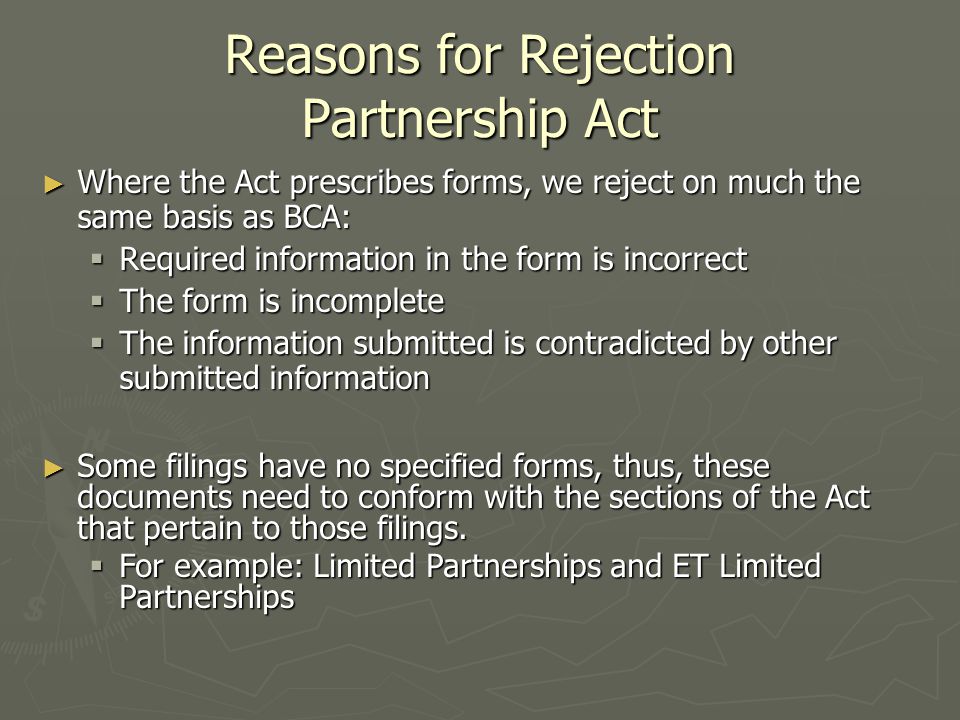 Reasons for Rejection Partnership Act ► Where the Act prescribes forms, we reject on much the same basis as BCA:  Required information in the form is incorrect  The form is incomplete  The information submitted is contradicted by other submitted information ► Some filings have no specified forms, thus, these documents need to conform with the sections of the Act that pertain to those filings.