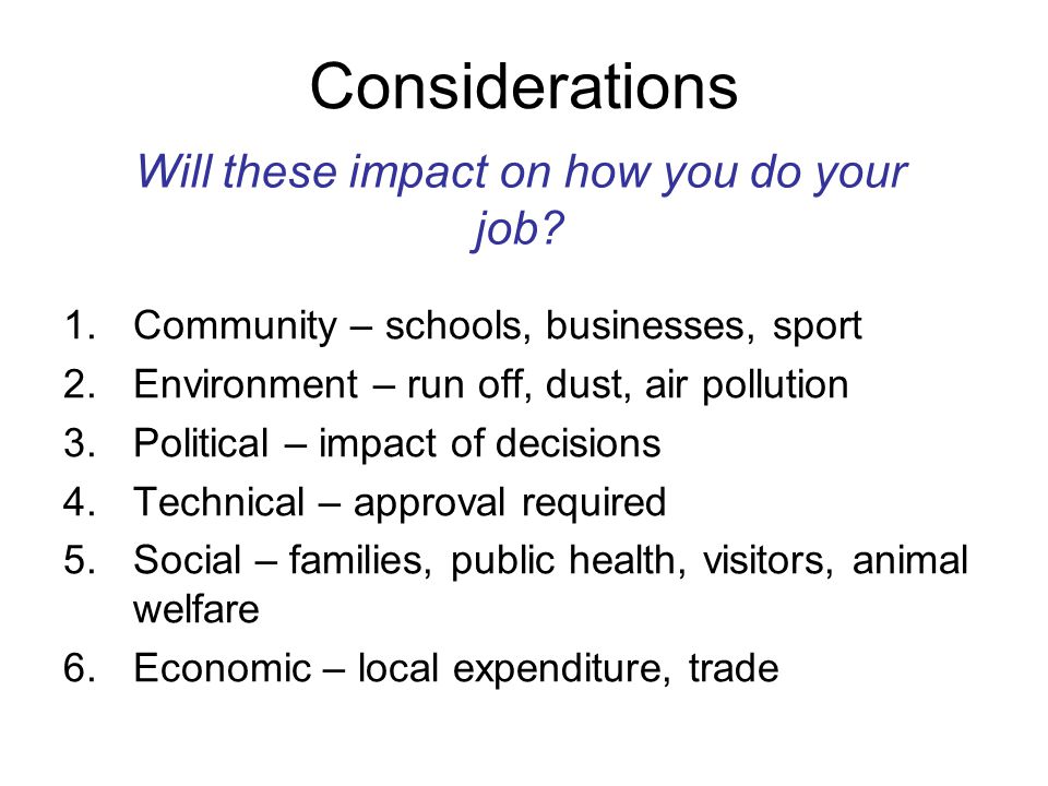 Considerations 1.Community – schools, businesses, sport 2.Environment – run off, dust, air pollution 3.Political – impact of decisions 4.Technical – approval required 5.Social – families, public health, visitors, animal welfare 6.Economic – local expenditure, trade Will these impact on how you do your job