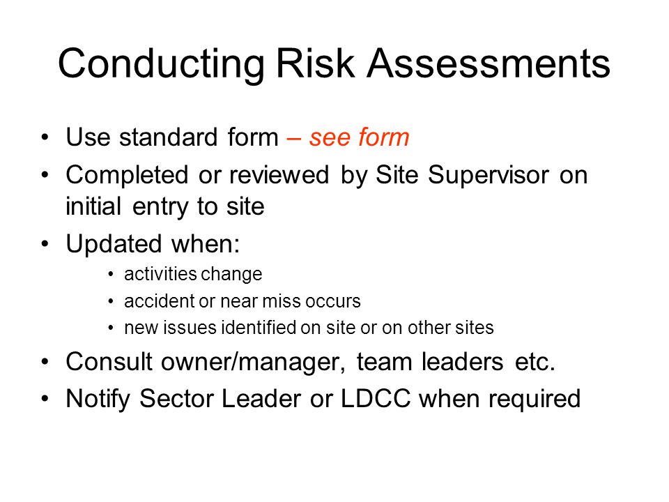 Conducting Risk Assessments Use standard form – see form Completed or reviewed by Site Supervisor on initial entry to site Updated when: activities change accident or near miss occurs new issues identified on site or on other sites Consult owner/manager, team leaders etc.