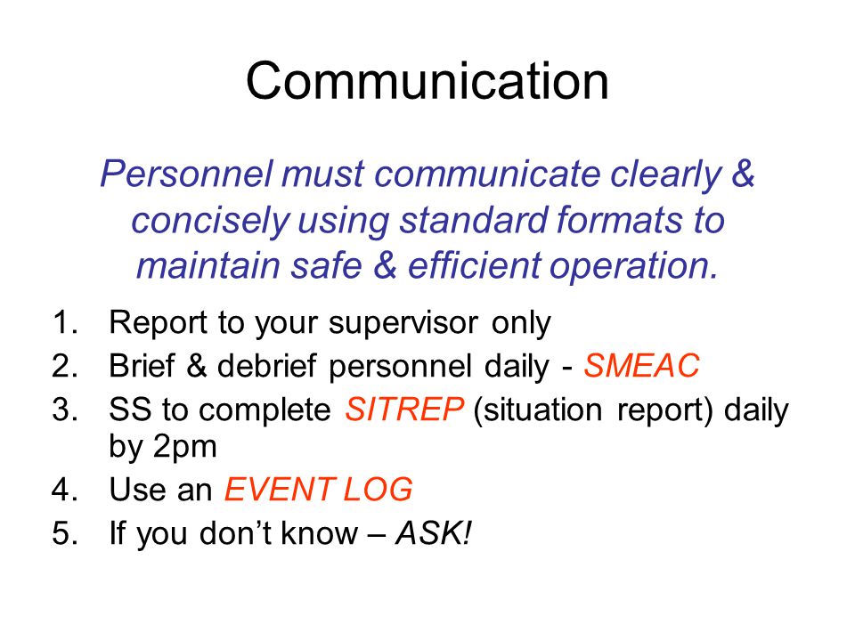Communication 1.Report to your supervisor only 2.Brief & debrief personnel daily - SMEAC 3.SS to complete SITREP (situation report) daily by 2pm 4.Use an EVENT LOG 5.If you don’t know – ASK.