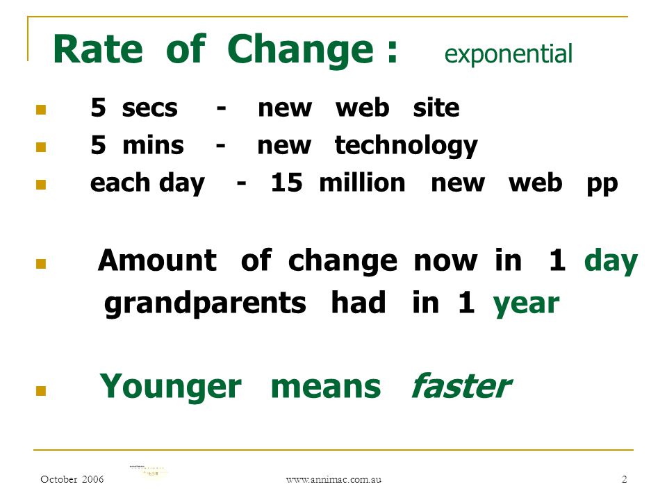 October Rate of Change : exponential 5 secs - new web site 5 mins - new technology each day - 15 million new web pp Amount of change now in 1 day grandparents had in 1 year Younger means faster